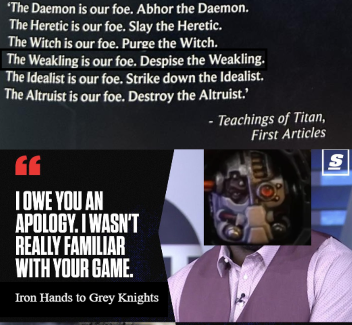 'The Daemon is our foe. Abhor the Daemon. The Heretic is our foe. Slay the Heretic. The Witch is our foe. Purge the Witch. The Weakling is our foe. Despise the Weakling. The Idealist is our foe. Strike down the Idealist. The Altruist is our foe. Destroy the Altruist.' - Teachings of Titan, First Articles GG I OWE YOU AN APOLOGY. I WASN'T REALLY FAMILIAR WITH YOUR GAME. Iron Hands to Grey Knights SI