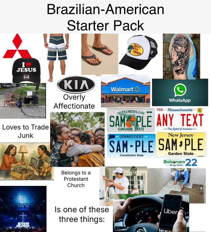 Brazilian-American Starter Pack Bass Pro Shops I JESUS Loves to Trade Junk ΚΙΛ Overly Affectionate Walmart MYFLORIDA.COM WhatsApp FEB Massachusetts 15 SAM PLE ANY TEXT SUNSHINE STATE CONNECTICUT - -The Spirit of America- New Jersey SAM-PLE SAM PLE Constitution State • Garden State PRESIDENTE Bolsonaro 22 Vice Braga Netto Belongs to a Protestant Church JESUS Is one of these three things: Uber