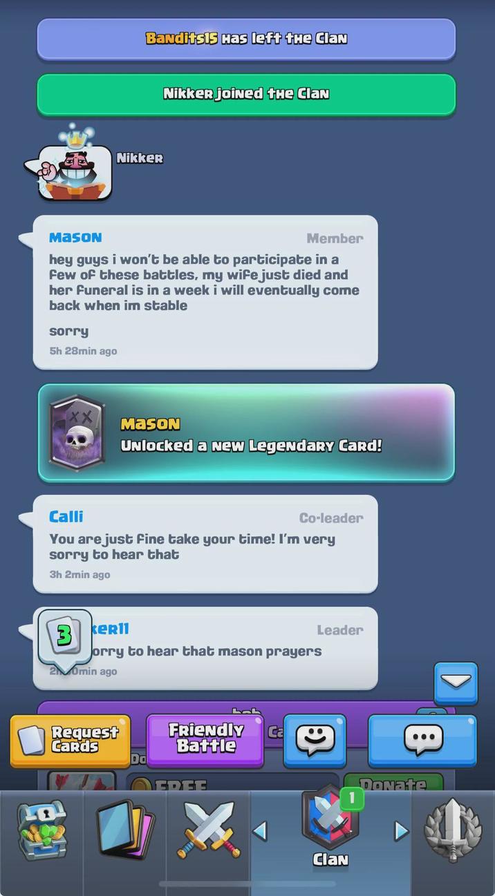 Bandits15 Has left the ClaN Nikker joined the ClaN Nikker MASON Member hey guys i won't be able to participate in a Few of these battles, my wife just died and her funeral is in a week i will eventually come back when im stable sorry 5h 28min ago XX MASON Calli Unlocked a New Legendary Card! Co-leader You are just fine take your time! I'm very sorry to hear that 3h 2min ago Leader 3 keRII orry to hear that mason prayers 20min ago Request Cards FRIENDLY Ca Battle EDEE :) ClaN B Donate