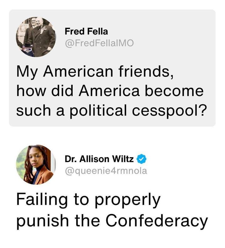 Fred Fella @FredFellalMO My American friends, how did America become such a political cesspool? Dr. Allison Wiltz @queenie4rmnola Failing to properly punish the Confederacy
