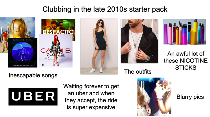 CALVIN HARRIS RIHANNA THIS IS WHAT YOU CAME FOR Clubbing in the late 2010s starter pack DESPACITO CARDI B Bodak Yellow PRODUCED WHITE Inescapable songs UBER Waiting forever to get an uber and when they accept, the ride is super expensive The outfits An awful lot of these NICOTINE STICKS Blurry pics