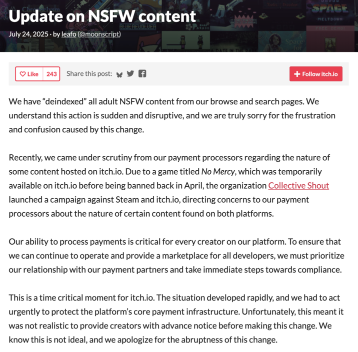 Indie video game hosting site Itch.io announced that they would be de-indexing all NSFW games in July 2025 due to scrutiny from their payment processor following pressure from the organization Collective Shout. Itch.io believes that they were targeted by Collective Shout due to a game titled _No Mercy_, which was temporarily available on itch.io before being banned back in April.