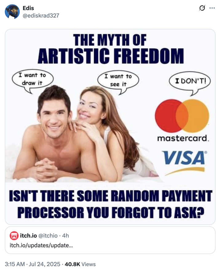 Edis @ediskrad327 THE MYTH OF ARTISTIC FREEDOM I want to draw it I want to see it I DON'T! mastercard. VISA® ISN'T THERE SOME RANDOM PAYMENT PROCESSOR YOU FORGOT TO ASK? Mitch.io @itchio • 4h itch.io/updates/update... 3:15 AM Jul 24, 2025 40.8K Views Q :