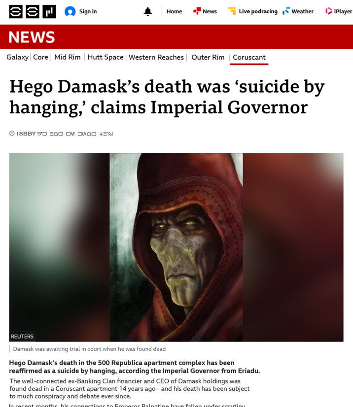 (1) NEWS Sign in Home News Live podracing Weather iPlayer Galaxy Core Mid Rim Hutt Space | Western Reaches | Outer Rim | Coruscant Hego Damask's death was 'suicide by hanging,' claims Imperial Governor 18BBY 173 EDO OM JUDO VEIN REUTERS Damask was awaiting trial in court when he was found dead Hego Damask's death in the 500 Republica apartment complex has been reaffirmed as a suicide by hanging, according the Imperial Governor from Eriadu. The well-connected ex-Banking Clan financier and CEO of Damask holdings was found dead in a Coruscant apartment 14 years ago - and his death has been subject to much conspiracy and debate ever since. In recent months his connections to Emperor Palpatine have fallen under scrutiny