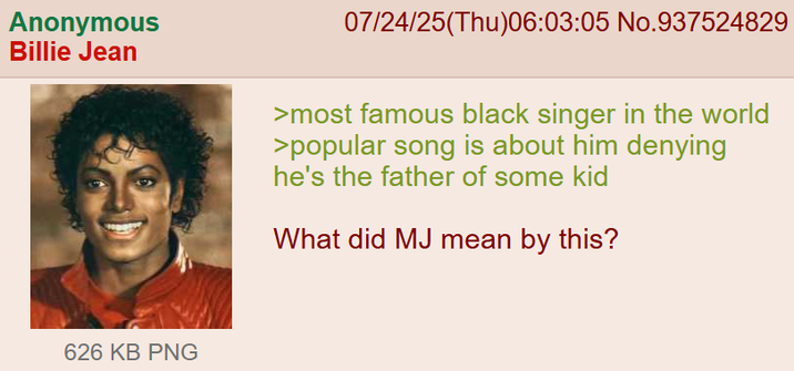 Anonymous Billie Jean 07/24/25(Thu)06:03:05 No.937524829 >most famous black singer in the world >popular song is about him denying he's the father of some kid What did MJ mean by this? 626 KB PNG