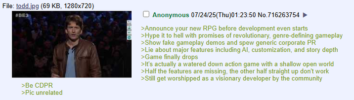 File: todd.jpg (69 KB, 1280x720) #BE3 >Be CDPR >Pic unrelated 5410 Anonymous 07/24/25(Thu)01:23:50 No.716263754 >Announce your new RPG before development even starts >Hype it to hell with promises of revolutionary, genre-defining gameplay >Show fake gameplay demos and spew generic corporate PR >Lie about major features including Al, customization, and story depth >Game finally drops >It's actually a watered down action game with a shallow open world >Half the features are missing, the other half straight up don't work >Still get worshipped as a visionary developer by the community