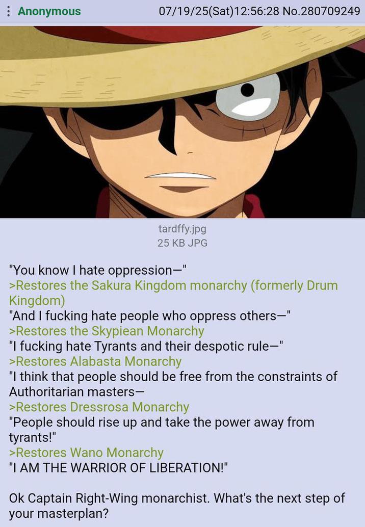: Anonymous 07/19/25(Sat) 12:56:28 No.280709249 tardffy.jpg 25 KB JPG "You know I hate oppression-" >Restores the Sakura Kingdom monarchy (formerly Drum Kingdom) "And I f------ hate people who oppress others—" >Restores the Skypiean Monarchy "I f------ hate Tyrants and their despotic rule-" >Restores Alabasta Monarchy "I think that people should be free from the constraints of Authoritarian masters- >Restores Dressrosa Monarchy "People should rise up and take the power away from tyrants!" >Restores Wano Monarchy "I AM THE WARRIOR OF LIBERATION!" Ok Captain Right-Wing monarchist. What's the next step of your masterplan?
