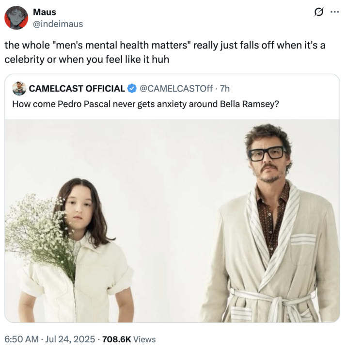 Maus @indeimaus the whole "men's mental health matters" really just falls off when it's a celebrity or when you feel like it huh CAMELCAST OFFICIAL @CAMELCASTOff .7h How come Pedro Pascal never gets anxiety around Bella Ramsey? 6:50 AM ⚫ Jul 24, 2025 708.6K Views