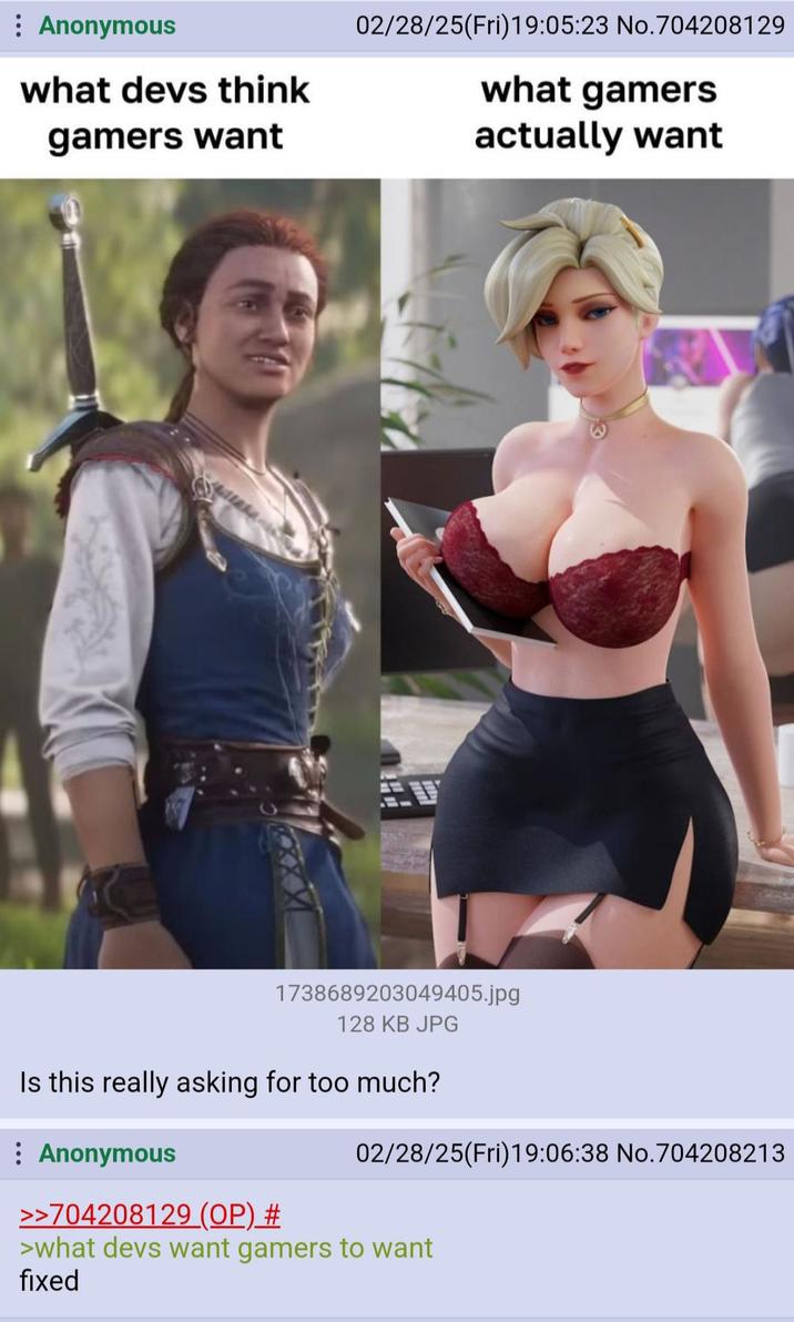 : Anonymous 02/28/25(Fri)19:05:23 No.704208129 what devs think what gamers gamers want A actually want 1738689203049405.jpg 128 KB JPG Is this really asking for too much? : Anonymous >>704208129 (OP) # 02/28/25(Fri)19:06:38 No.704208213 >what devs want gamers to want fixed