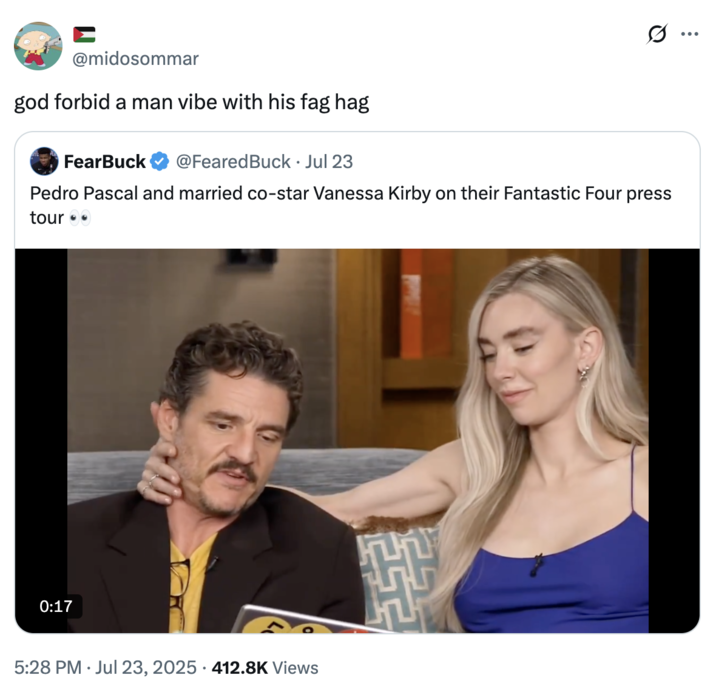 0:17 Ε @midosommar god forbid a man vibe with his f-- hag FearBuck @FearedBuck ⚫ Jul 23 • Pedro Pascal and married co-star Vanessa Kirby on their Fantastic Four press tour 5:28 PM ⚫ Jul 23, 2025 412.8K Views • Q