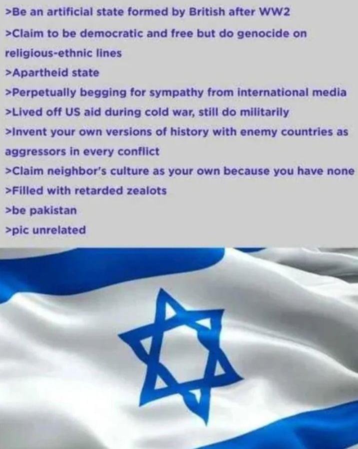 >Be an artificial state formed by British after WW2 >Claim to be democratic and free but do genocide on religious-ethnic lines >Apartheid state >Perpetually begging for sympathy from international media >Lived off US aid during cold war, still do militarily >Invent your own versions of history with enemy countries as aggressors in every conflict >Claim neighbor's culture as your own because you have none >Filled with retarded zealots >be pakistan >pic unrelated #