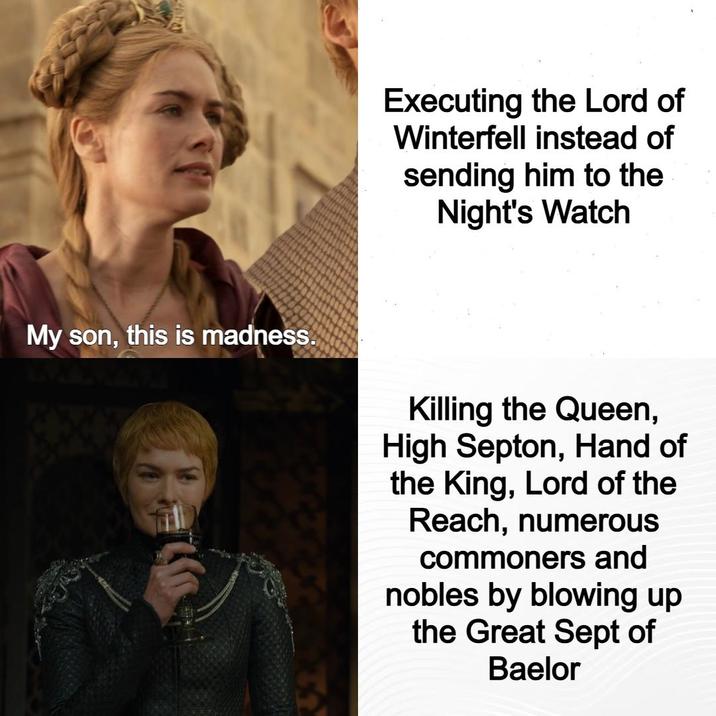 My son, this is madness. Executing the Lord of Winterfell instead of sending him to the Night's Watch Killing the Queen, High Septon, Hand of the King, Lord of the Reach, numerous commoners and nobles by blowing up the Great Sept of Baelor
