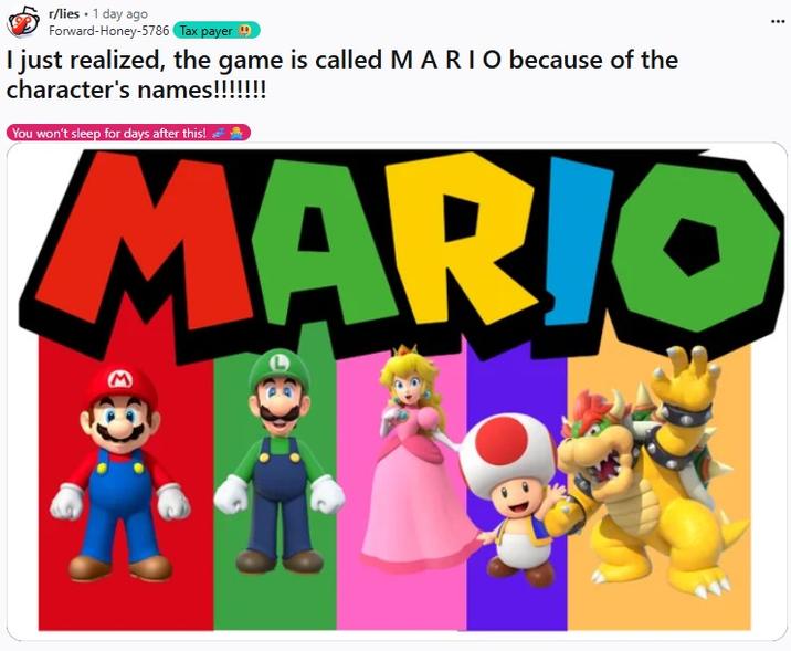 I just realized, the game is called M A R I O because of the character's names!!!!!!! 3 r/lies . 1 day ago Forward-Honey-5786 Tax payer I just realized, the game is called MARIO because of the character's names!!!!!!! You won't sleep for days after this! ² y MARIO