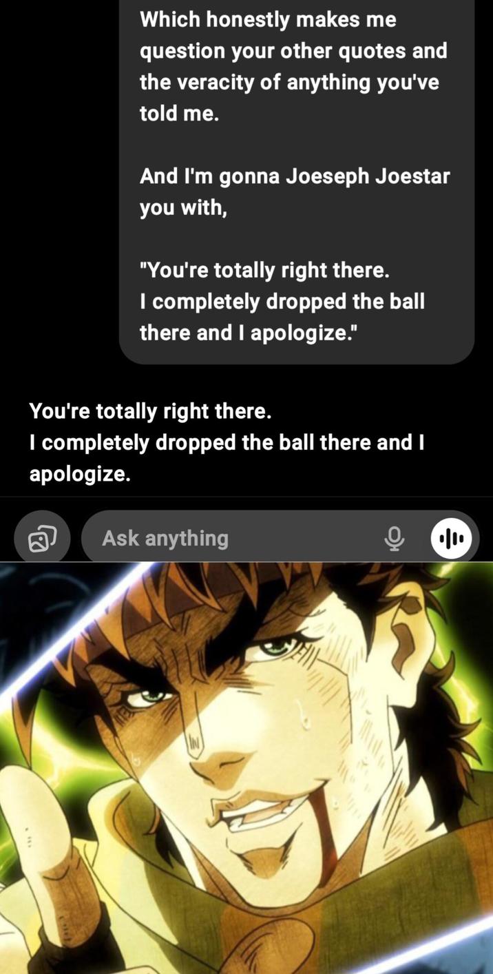 Which honestly makes me question your other quotes and the veracity of anything you've told me. And I'm gonna Joeseph Joestar you with, "You're totally right there. I completely dropped the ball there and I apologize." You're totally right there. I completely dropped the ball there and I apologize. Ask anything IN ·|| ÷