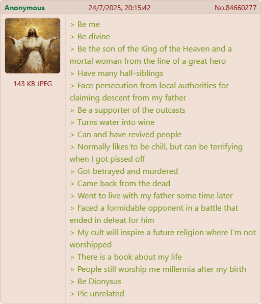Anonymous 143 KB JPEG 24/7/2025, 20:15:42 > Be me > Be divine No.84660277 > Be the son of the King of the Heaven and a mortal woman from the line of a great hero > Have many half-siblings > Face persecution from local authorities for claiming descent from my father > Be a supporter of the outcasts > Turns water into wine > Can and have revived people > Normally likes to be chill, but can be terrifying when I got p----- off > Got betrayed and murdered > Came back from the dead > Went to live with my father some time later > Faced a formidable opponent in a battle that ended in defeat for him > My cult will inspire a future religion where I'm not worshipped > There is a book about my life > People still worship me millennia after my birth > Be Dionysus > Pic unrelated