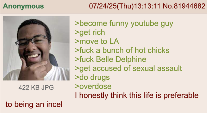 Anonymous 422 KB JPG to being an incel 07/24/25(Thu)13:13:11 No.81944682 >become funny youtube guy >get rich >move to LA >f--- a bunch of hot chicks >f--- Belle Delphine >get accused of sexual assault >do drugs >overdose I honestly think this life is preferable
