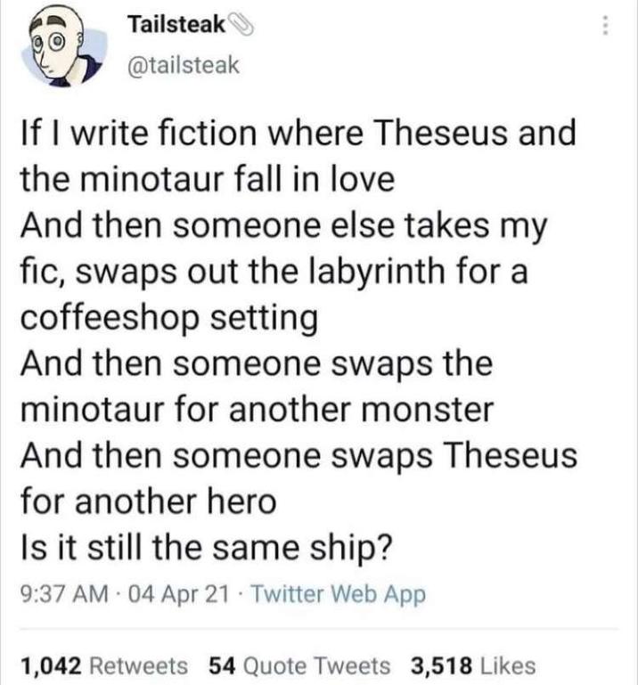 Tailsteak @tailsteak If I write fiction where Theseus and the minotaur fall in love And then someone else takes my fic, swaps out the labyrinth for a coffeeshop setting And then someone swaps the minotaur for another monster And then someone swaps Theseus for another hero Is it still the same ship? 9:37 AM 04 Apr 21 Twitter Web App 1,042 Retweets 54 Quote Tweets 3,518 Likes