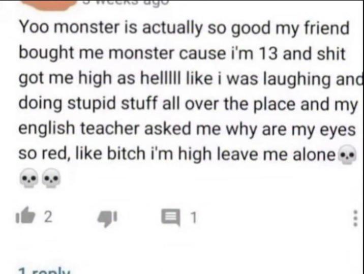 Yoo monster is actually so good my friend bought me monster cause i'm 13 and s--- got me high as helllll like i was laughing and doing stupid stuff all over the place and my english teacher asked me why are my eyes so red, like bitch i'm high leave me alone... 2 Q1 reply