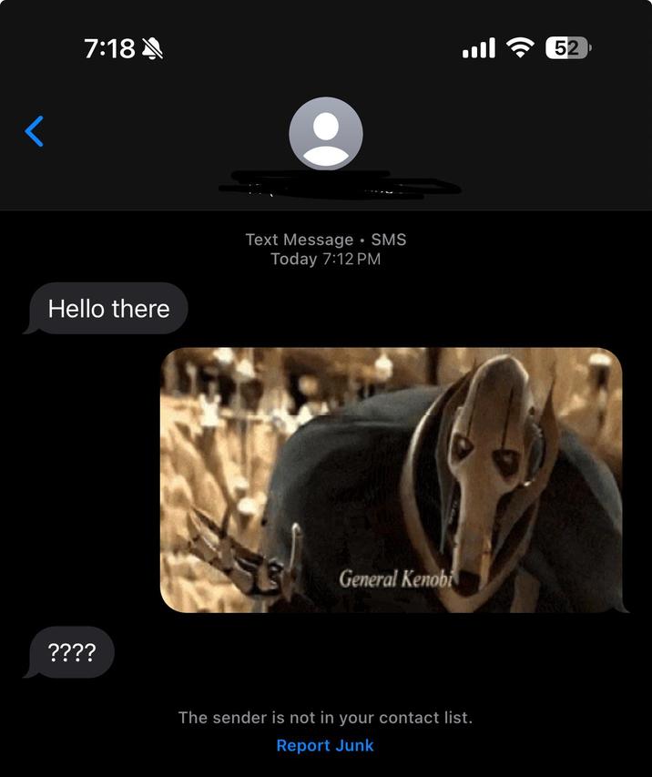 < 7:18 8 .... Hello there ???? Text Message • SMS Today 7:12 PM General Kenobi The sender is not in your contact list. Report Junk 52
