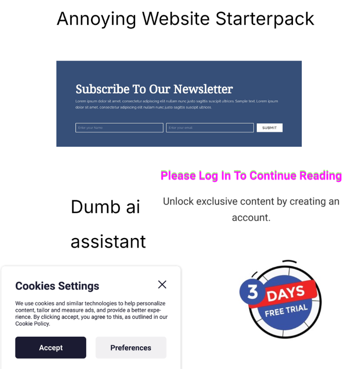 Annoying Website Starterpack Subscribe To Our Newsletter Lorem ipsum dolor sit amet, consectetur adipiscing elit nullam nunc justo sagittis suscipit ultrices. Sample text. Lorem ipsum dolor sit amet, consectetur adipiscing elit nullam nunc justo sagittis suscipit ultrices. Enter your Name Dumb ai assistant Enter your email SUBMIT Please Log In To Continue Reading Unlock exclusive content by creating an account. Cookies Settings We use cookies and similar technologies to help personalize content, tailor and measure ads, and provide a better expe- rience. By clicking accept, you agree to this, as outlined in our Cookie Policy. 3 DAYS FREE TRIAL Accept Preferences