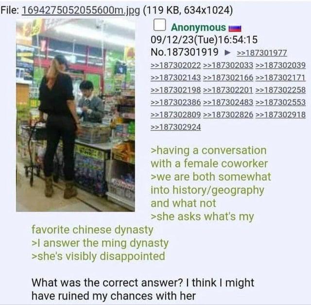 File: 1694275052055600m.jpg (119 KB, 634x1024) ☐ Anonymous 09/12/23(Tue)16:54:15 No.187301919 >>187301977 >>187302022 >>187302033 >>187302039 >>187302143 >>187302166 >>187302171 >>187302198 >>187302201 >>187302258 >>187302386 >>187302483 >>187302553 >>187302809 >>187302826 >>187302918 >>187302924 >having a conversation with a female coworker >we are both somewhat into history/geography and what not favorite chinese dynasty >she asks what's my >I answer the ming dynasty >she's visibly disappointed What was the correct answer? I think I might have ruined my chances with her