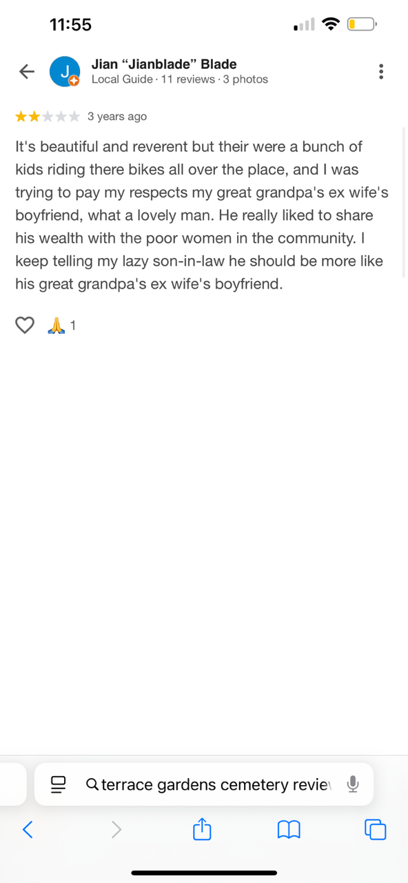 11:55 Jian "Jianblade" Blade Local Guide 11 reviews 3 photos 3 years ago It's beautiful and reverent but their were a bunch of kids riding there bikes all over the place, and I was trying to pay my respects my great grandpa's ex wife's boyfriend, what a lovely man. He really liked to share his wealth with the poor women in the community. I keep telling my lazy son-in-law he should be more like his great grandpa's ex wife's boyfriend. A 1 Qterrace gardens cemetery revie