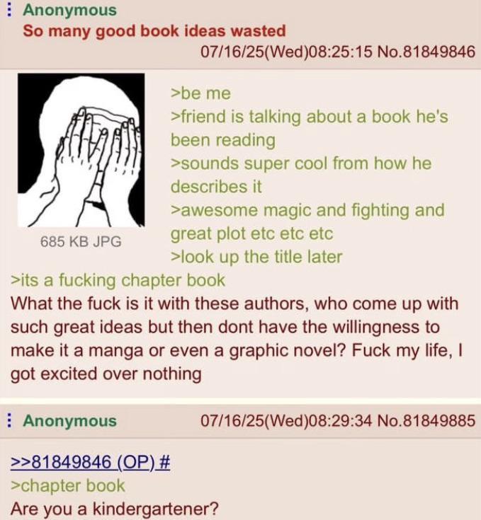 Anonymous So many good book ideas wasted 685 KB JPG 07/16/25(Wed)08:25:15 No.81849846 >be me >friend is talking about a book he's been reading >sounds super cool from how he describes it >awesome magic and fighting and great plot etc etc etc >look up the title later >its a f------ chapter book What the f--- is it with these authors, who come up with such great ideas but then dont have the willingness to make it a manga or even a graphic novel? F--- my life, I got excited over nothing Anonymous >>81849846 (OP) # >chapter book 07/16/25(Wed)08:29:34 No.81849885 Are you a kindergartener?