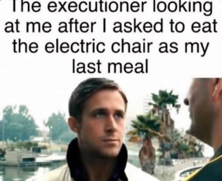 The executioner looking at me after I asked to eat the electric chair as my last meal