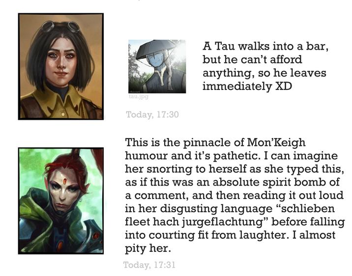 @Raszard tau.jpg Today, 17:30 A Tau walks into a bar, but he can't afford anything, so he leaves immediately XD This is the pinnacle of Mon'Keigh humour and it's pathetic. I can imagine her snorting to herself as she typed this, as if this was an absolute spirit bomb of a comment, and then reading it out loud in her disgusting language "schlieben fleet hach jurgeflachtung" before falling into courting fit from laughter. I almost pity her. Today, 17:31