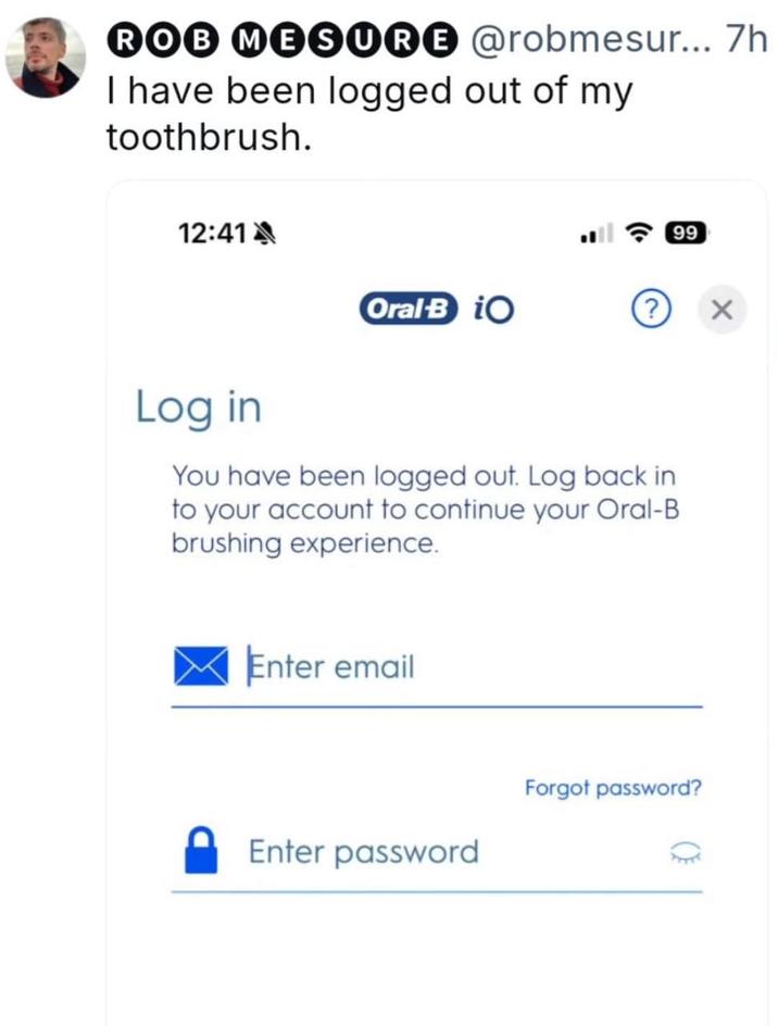 ROB MESURE @robmesur... 7h I have been logged out of my toothbrush. 12:41 เ ร 99 Oral B iO Log in You have been logged out. Log back in to your account to continue your Oral-B brushing experience. Enter email Enter password Forgot password? ×
