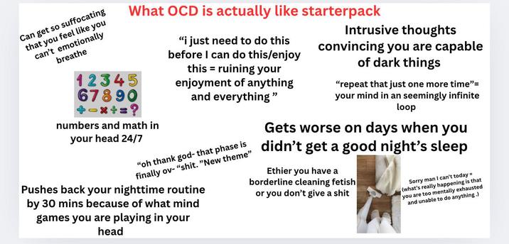 Can get so suffocating that you feel like you can't emotionally breathe What OCD is actually like starterpack 12345 67890 numbers and math in your head 24/7 "i just need to do this before I can do this/enjoy = this ruining your enjoyment of anything and everything" "oh thank god- that phase is finally ov- "s---. "New theme" Pushes back your nighttime routine by 30 mins because of what mind games you are playing in your head Intrusive thoughts convincing you are capable of dark things "repeat that just one more time"= your mind in an seemingly infinite loop Gets worse on days when you didn't get a good night's sleep Ethier you have a borderline cleaning fetish or you don't give a s--- Sorry man I can't today = (what's really happening is that you are too mentally exhausted and unable to do anything.)