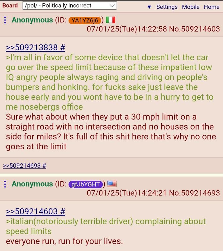 Board /pol/ - Politically Incorrect Anonymous (ID: YA1YZ6j6) [1 ▼ Settings Mobile Home 07/01/25(Tue)14:22:58 No.509214603 >>509213838 # >I'm all in favor of some device that doesn't let the car go over the speed limit because of these impatient low IQ angry people always raging and driving on people's bumpers and honking. for f---- sake just leave the house early and you wont have to be in a hurry to get to me nosebergs office Sure what about when they put a 30 mph limit on a straight road with no intersection and no houses on the side for miles? It's full of this s--- here that's why no one goes at the limit >>509214693 # Anonymous (ID: gfJbYGHT 07/01/25(Tue)14:24:21 No.509214693 >>509214603 # >italian(notoriously terrible driver) complaining about speed limits everyone run, run for your lives.
