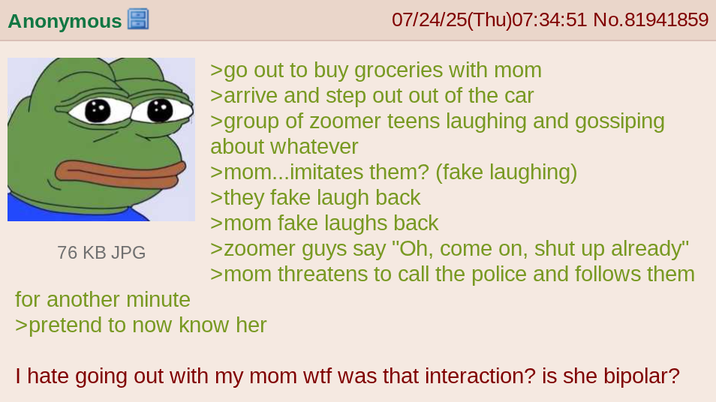 Anonymous 76 KB JPG for another minute 07/24/25(Thu)07:34:51 No.81941859 >go out to buy groceries with mom >arrive and step out out of the car >group of zoomer teens laughing and gossiping about whatever >mom...imitates them? (fake laughing) >they fake laugh back >mom fake laughs back >zoomer guys say "Oh, come on, shut up already" >mom threatens to call the police and follows them >pretend to now know her I hate going out with my mom w-- was that interaction? is she bipolar?