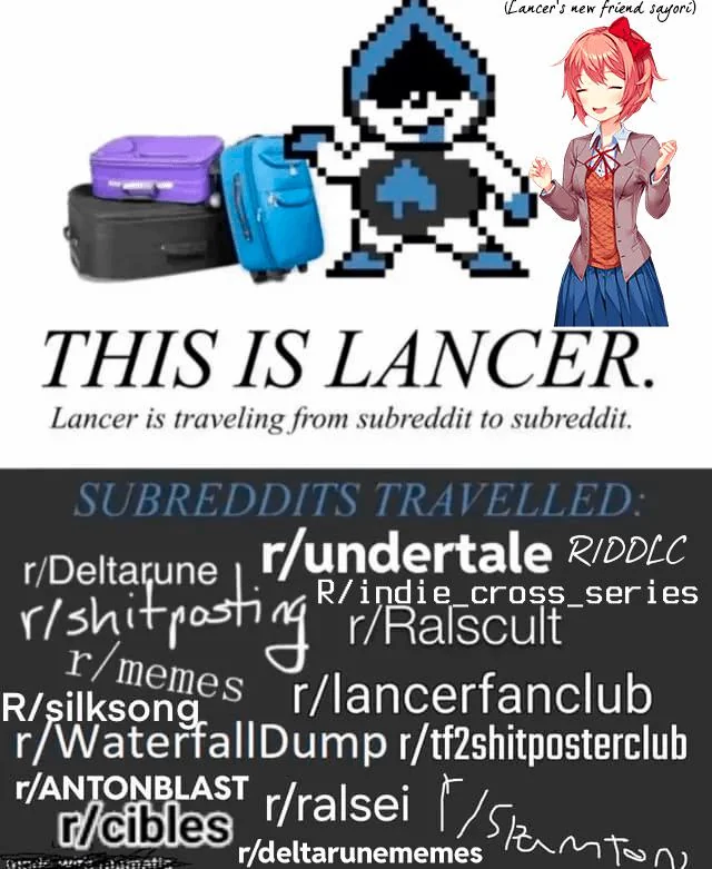 Lancer's new friend sayori) THIS IS LANCER. Lancer is traveling from subreddit to subreddit. SUBREDDITS TRAVELLED: r/Deltarune r/undertale RIDDLC R/indie_cross_series r/shitposting // Ralscult r/memes r/lancerfanclub R/silksong r/WaterfallDump r/tf2shitposterclub r/ANTONBLAST r/ralsei (Stanton r/cibles r/deltarunememes