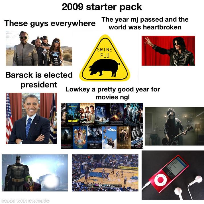 2009 starter pack These guys everywhere The year mj passed and the world was heartbroken SWINE FLU Barack is elected president Lowkey a pretty good year for movies ngl made with mematic RIEWE WATCHMEN HANGOVER TRANSFORMENG AVATAR STAR TREK new moon FROG ABE Furio where amasing happens LAL O 1-11:51 16 THE FINALS LAL LEAD 2-1 Shule Song