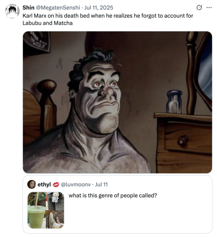 X user @MegatenSenshi posted a "Ren & Stimpy Wake Up Scene":https://knowyourmeme.com/memes/ren-stimpy-waking-up-scene meme in response to a tweet about the "Labubu Matcha Dubai Chocolate":https://knowyourmeme.com/memes/labubu-matcha-dubai-chocolate trend, writing, "Karl Marx on his deathbed when he realizes he forgot to account for Labubu and Matcha."