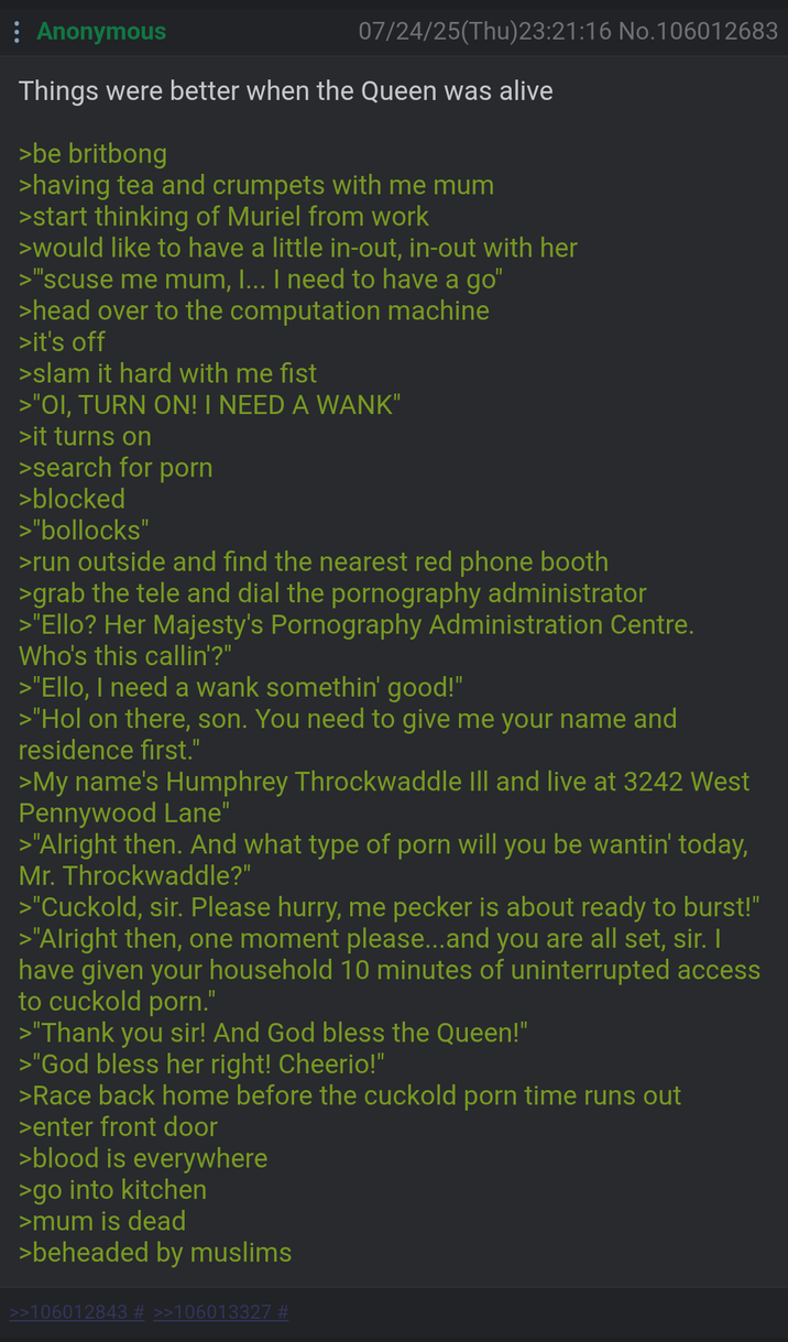 Anonymous 07/24/25(Thu)23:21:16 No.106012683 Things were better when the Queen was alive >be britbong >having tea and crumpets with me mum >start thinking of Muriel from work >would like to have a little in-out, in-out with her >"scuse me mum, I... I need to have a go" >head over to the computation machine >it's off >slam it hard with me fist >"OI, TURN ON! I NEED A WANK" >it turns on >search for p--- >blocked >"bollocks" >run outside and find the nearest red phone booth >grab the tele and dial the p---------- administrator >"Ello? Her Majesty's P---------- Administration Centre. Who's this callin'?" >"Ello, I need a wank somethin' good!" >"Hol on there, son. You need to give me your name and residence first." >My name's Humphrey Throckwaddle Ill and live at 3242 West Pennywood Lane" >"Alright then. And what type of p--- will you be wantin' today, Mr. Throckwaddle?" >"Cuckold, sir. Please hurry, me p----- is about ready to burst!" >"Alright then, one moment please...and you are all set, sir. I have given your household 10 minutes of uninterrupted access to cuckold p---." >"Thank you sir! And God bless the Queen!" >"God bless her right! Cheerio!" >Race back home before the cuckold p--- time runs out >enter front door >blood is everywhere >go into kitchen >mum is dead >beheaded by muslims >>106012843 # >>106013327 #