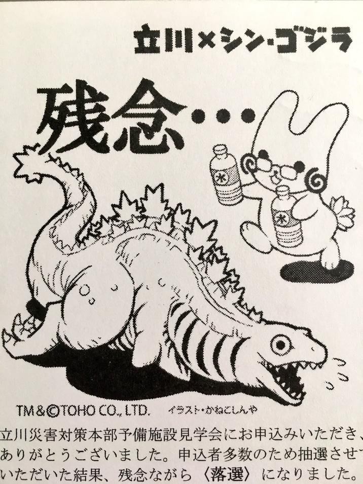立川×シン・ゴジラ 残念 2 wich TM & ©TOHO CO., LTD. イラスト・かねこしんや 立川災害対策本部予備施設見学会にお申込みいただき ありがとうございました。 申込者多数のため抽選させ いただいた結果、 残念ながら 〈落選〉になりました。