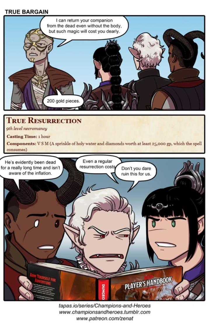 TRUE BARGAIN I can return your companion from the dead even without the body, but such magic will cost you dearly. 200 gold pieces. TRUE RESURRECTION 9th level necromancy Casting Time: 1 hour Components: VS M (A sprinkle of holy water and diamonds worth at least 25,000 gp, which the spell consumes) He's evidently been dead for a really long time and isn't aware of the inflation. Even a regular resurrection costs Don't you dare ruin this for us. ARM YOURSELF FOR ADVENTURE DUNGEO PLAYER'S HANDBOOK tapas.io/series/Champions-and-Heroes www.championsandheroes.tumblr.com www.patreon.com/zenat