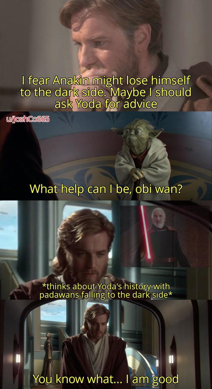 I fear Anakin might lose himself to the dark side. Maybe I should ask Yoda for advice w/JoshCo665 What help can I be, obi wan? *thinks about Yoda's history with padawans falling to the dark side* You know what... I am good