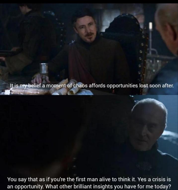 It is my belief a moment of chaos affords opportunities lost soon after. You say that as if you're the first man alive to think it. Yes a crisis is an opportunity. What other brilliant insights you have for me today?
