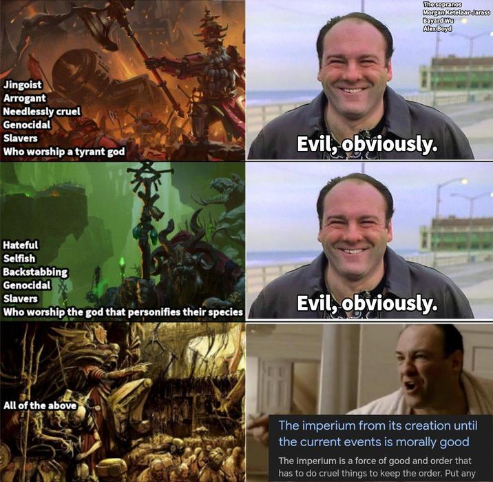 The sopranos Morgan Ketelaar-Jarass Bayard Wu Alex Boyd Jingoist Arrogant Needlessly cruel Genocidal Slavers Who worship a tyrant god Evil, obviously. Hateful Selfish Backstabbing Genocidal Slavers Who worship the god that personifies their species Evil, obviously. All of the above The imperium from its creation until the current events is morally good The imperium is a force of good and order that has to do cruel things to keep the order. Put any