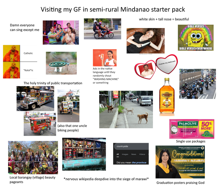 Damn everyone can sing except me Catholic Visiting my GF in semi-rural Mindanao starter pack * # 1 "Katol"ic The holy trinity of public transportation Ads in the native language until they randomly shout "WASHING MACHINE" or something DOY AND Jong 100 (also that one uncle biking people) 09175990 countryside white skin + tall nose = beautiful BIBLE VERSES shutterstock www.shutterstock.com-47641849 All Images News Videos Did you mean the province Duterte my beloved I TANDUAY RNUM DARK TANDUAY stillers A-BA BIBLE VERSES EVERYWHERE Kay HH PALMOLIVE 50% NATURALS INTENSIVE MOISTURE SHAMPOO & CONDITIONER Coconut Cream for DRY/COARSE hair 15ml MORE* Single use packages PHINMA UNIVERSITY OF PANGASINAN COLLEGE OF MANAGEMENT AND ACCOUNTANCY Congratulations! BACHELOR OF SCIENCE IN MANAGEMENT ACCOUNTING We are all proud of you! TO GOD BE THE HIGHEST GLORY Greetings from your family Local barangay (village) beauty pageants *nervous wikipedia deepdive into the siege of marawi* Graduation posters praising God