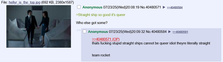 File: hellyr_is_the_top.jpg (692 KB, 2380x1587) Anonymous 07/23/25(Wed)20:08:19 No.40480571 >>40480584 >Straight ship so good it's queer Who else got some? Anonymous 07/23/25(Wed)20:09:32 No.40480584 >>40480591 >>40480571 (OP) thats f------ stupid straight ships cannot be queer idiot theyre literally straight team rocket
