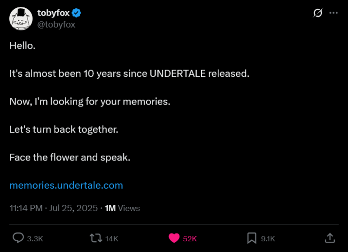 Hello. tobyfox ❤ @tobyfox It's almost been 10 years since UNDERTALE released. Now, I'm looking for your memories. Let's turn back together. Face the flower and speak. memories.undertale.com 11:14 PM · Jul 25, 2025 1M Views 3.3K 14K ... 52K 9.1K ↑