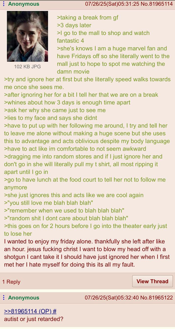 Anonymous 102 KB JPG 07/26/25(Sat)05:31:25 No.81965114 >taking a break from gf >3 days later >I go to the mall to shop and watch fantastic 4 >she's knows I am a huge marvel fan and have Fridays off so she literally went to the mall just to hope to spot me watching the damn movie >try and ignore her at first but she literally speed walks towards me once she sees me. >after ignoring her for a bit I tell her that we are on a break >whines about how 3 days is enough time apart >ask her why she came just to see me >lies to my face and says she didnt >have to put up with her following me around, I try and tell her to leave me alone without making a huge scene but she uses this to advantage and acts oblivious despite my body language >have to act like im comfortable to not seem awkward >dragging me into random stores and if I just ignore her and don't go in she will literally pull my t shirt, all most ripping it apart until I go in >go to have lunch at the food court to tell her not to follow me anymore >she just ignores this and acts like we are cool again >"you still love me blah blah blah" >"remember when we used to blah blah blah" >"random s--- I dont care about blah blah blah" >this goes on for 2 hours before I go into the theater early just to lose her I wanted to enjoy my friday alone. thankfully she left after like an hour. jesus f------ christ I want to blow my head off with a shotgun I cant take it I should have just ignored her when I first met her I hate myself for doing this its all my fault. 1 Reply View Thread Anonymous >>81965114 (OP) # autist or just retarded? 07/26/25(Sat)05:32:40 No.81965122