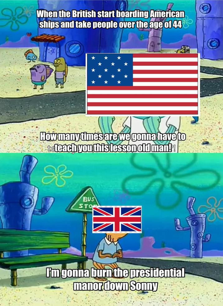 When the British start boarding American ships and take people over the age of 44 How many times are we gonna have to teteach you this lesson old man!! K BUS STO I'm gonna burn the presidential manor down Sonny
