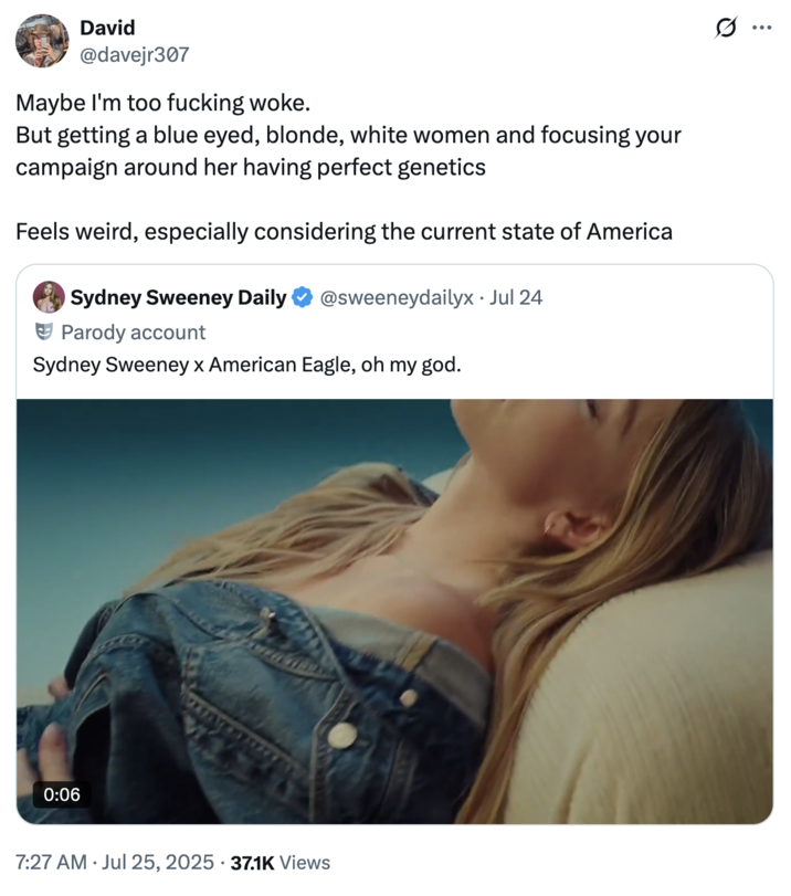 July 25th, 2025 tweet by @davejr307 X user @davejr307 tweeted, " Maybe I'm too f------ woke.But getting a blue eyed, blonde, white women and focusing your campaign around her having perfect genetics Feels weird, especially considering the current state of America."