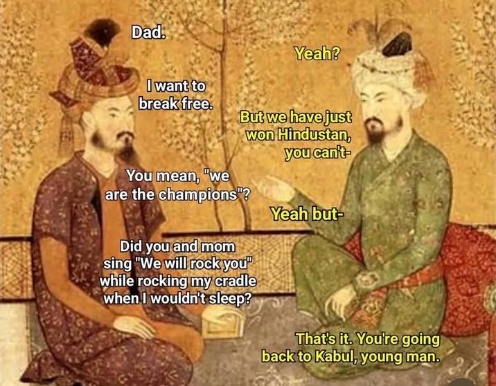 Dad. I want to break free. Yeah? You mean, "we But we have just won Hindustan, you can't- are the champions"? Yeah but- Did you and mom sing "We will rock you" while rocking my cradle when I wouldn't sleep? That's it. You're going back to Kabul, young man.