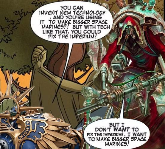 MIGH YOU CAN INVENT NEW TECHNOLOGY AND YOU'RE USING IT TO MAKE BIGGER SPACE MARINES?! BUT WITH TECH LIKE THAT, YOU COULD FIX THE IMPERIUM! BUT I DON'T WANT TO FIX THE IMPERIUM!. I WANT TO MAKE BIGGER SPACE MARINES!
